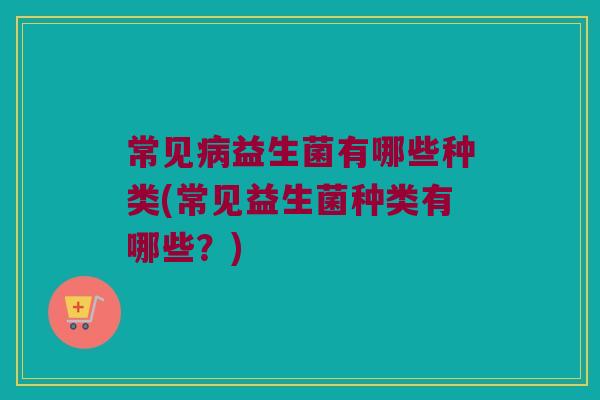 常见益生菌有哪些种类(常见益生菌种类有哪些?) 常见益生菌有哪些种类(常见益生菌种类有哪些?)