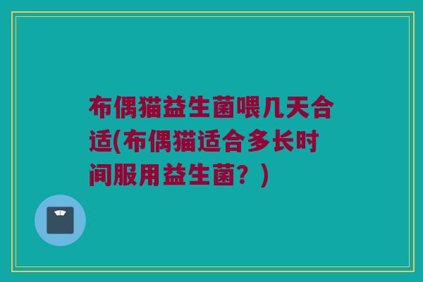 布偶猫益生菌喂几天合适(布偶猫适合多长时间服用益生菌？)