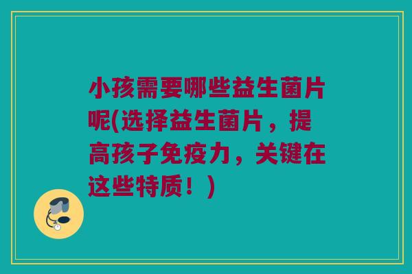 小孩需要哪些益生菌片呢(选择益生菌片，提高孩子免疫力，关键在这些特质！)