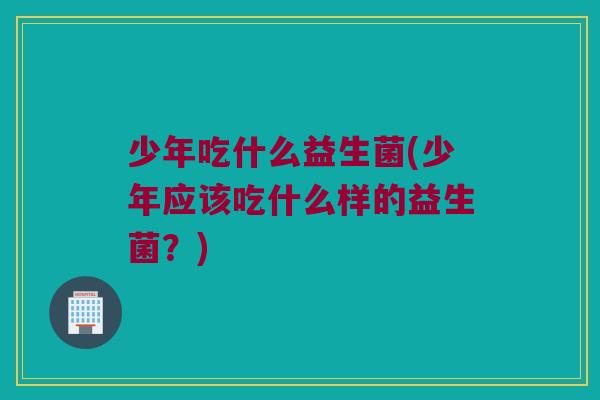 少年吃什么益生菌(少年应该吃什么样的益生菌?) 少年吃什么益生菌(少年应该吃什么样的益生菌?)