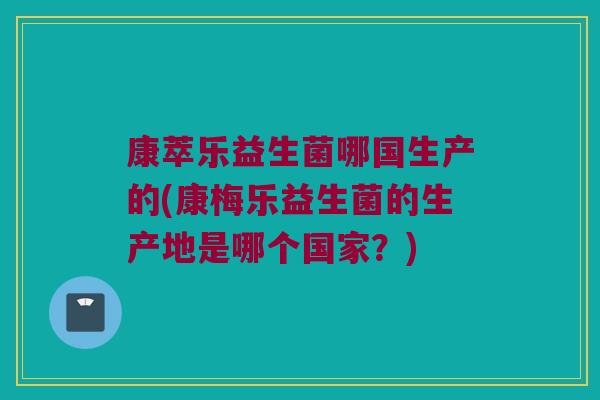 康萃乐益生菌哪国生产的(康梅乐益生菌的生产地是哪个国家？)