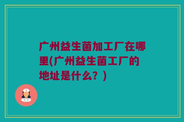 广州益生菌加工厂在哪里(广州益生菌工厂的地址是什么？)