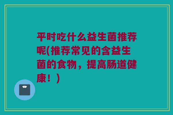 平时吃什么益生菌推荐呢(推荐常见的含益生菌的食物,提高肠道健康!) 平时吃什么益生菌推荐呢(推荐常见的含益生菌的食物,提高肠道健康!)