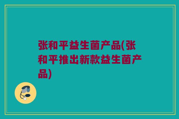 张和平益生菌产品(张和平推出新款益生菌产品)