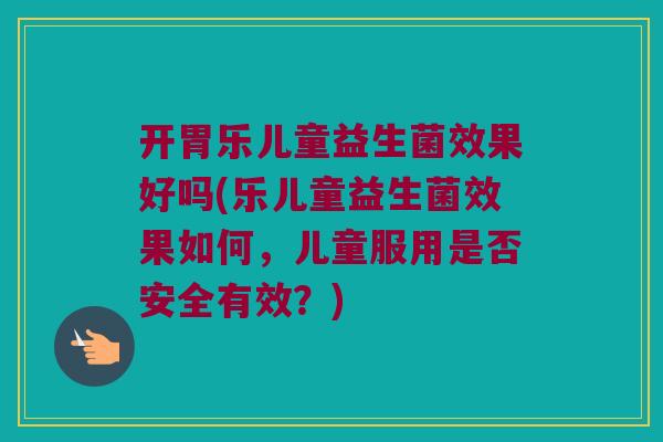 开胃乐儿童益生菌效果好吗(乐儿童益生菌效果如何，儿童服用是否安全有效？)