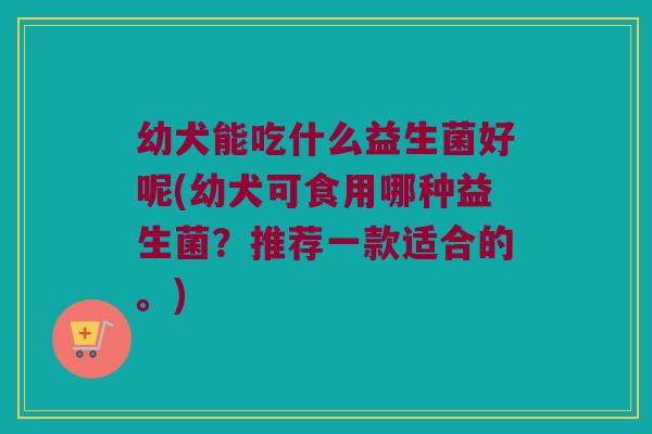 幼犬能吃什么益生菌好呢(幼犬可食用哪种益生菌？推荐一款适合的。)