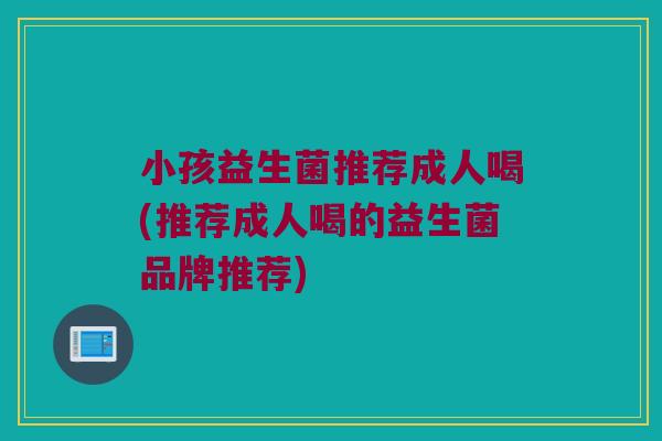 小孩益生菌推荐成人喝(推荐成人喝的益生菌品牌推荐)