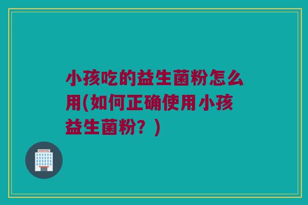 小孩吃的益生菌粉怎么用(如何正确使用小孩益生菌粉?) 小孩吃的益生菌粉怎么用(如何正确使用小孩益生菌粉?)