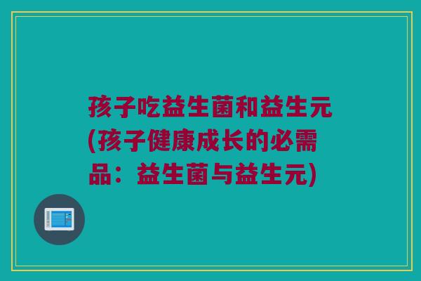 孩子吃益生菌和益生元(孩子健康成长的必需品：益生菌与益生元)