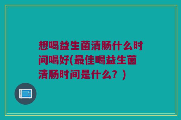 想喝益生菌清肠什么时间喝好(最佳喝益生菌清肠时间是什么？)