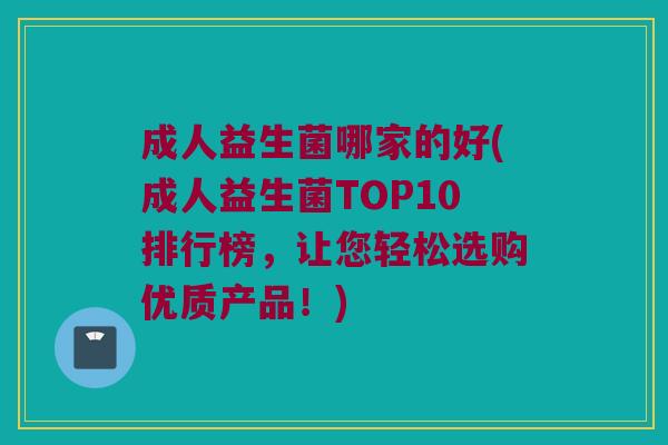 成人益生菌哪家的好(成人益生菌TOP10排行榜，让您轻松选购优质产品！)