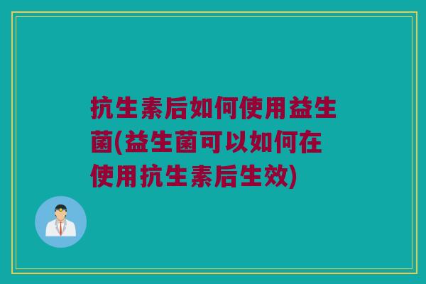 抗生素后如何使用益生菌(益生菌可以如何在使用抗生素后生效)