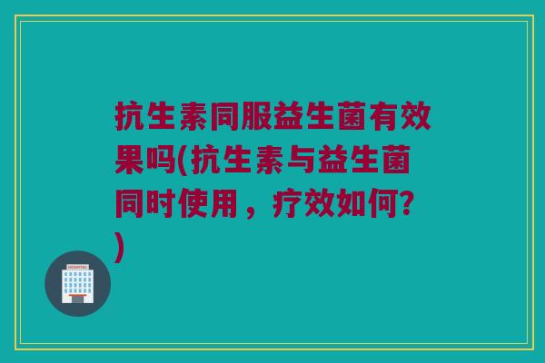 抗生素同服益生菌有效果吗(抗生素与益生菌同时使用,疗效如何?) 抗生素同服益生菌有效果吗(抗生素与益生菌同时使用,疗效如何?)
