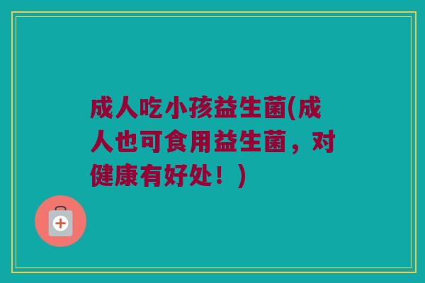 成人吃小孩益生菌(成人也可食用益生菌，对健康有好处！)