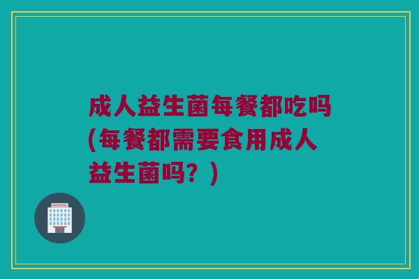 成人益生菌每餐都吃吗(每餐都需要食用成人益生菌吗?) 成人益生菌每餐都吃吗(每餐都需要食用成人益生菌吗?)