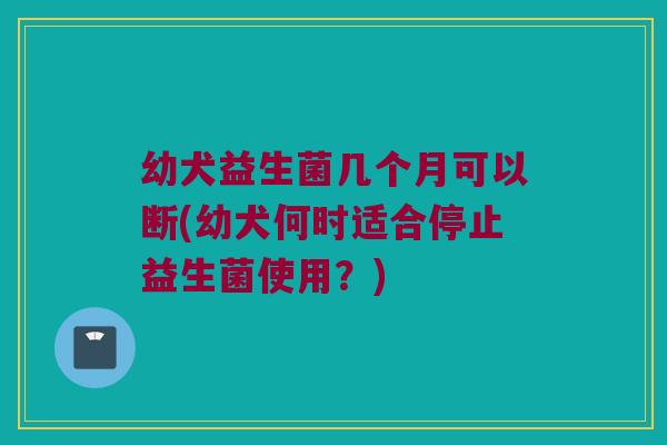 幼犬益生菌几个月可以断(幼犬何时适合停止益生菌使用？)