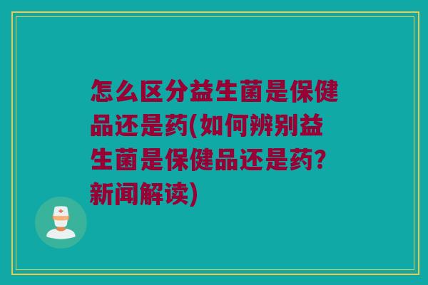 怎么区分益生菌是保健品还是药(如何辨别益生菌是保健品还是药？新闻解读)