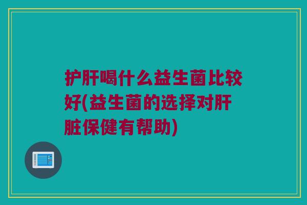 护肝喝什么益生菌比较好(益生菌的选择对肝脏保健有帮助)
