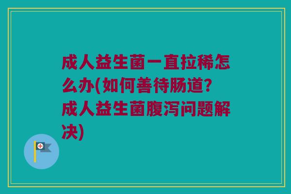 成人益生菌一直拉稀怎么办(如何善待肠道？成人益生菌腹泻问题解决)