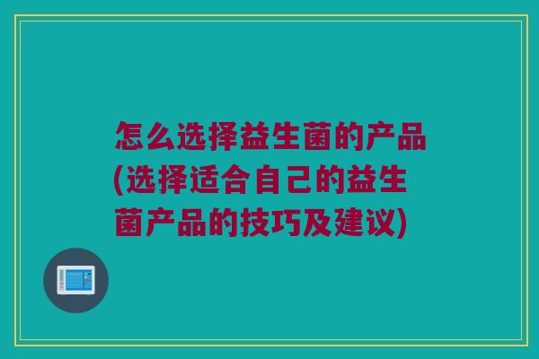 怎么选择益生菌的产品(选择适合自己的益生菌产品的技巧及建议)