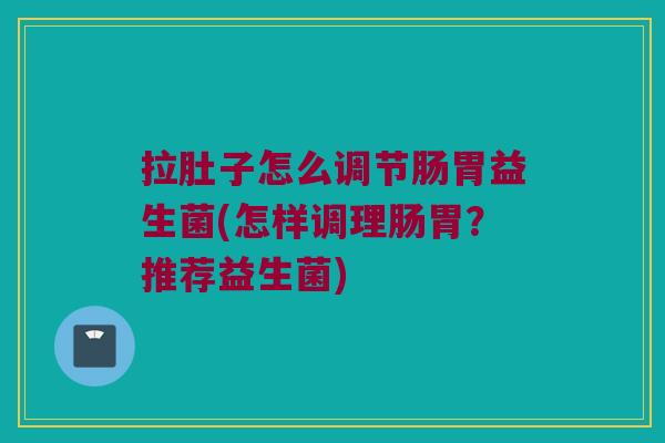 拉肚子怎么调节肠胃益生菌(怎样调理肠胃？推荐益生菌)