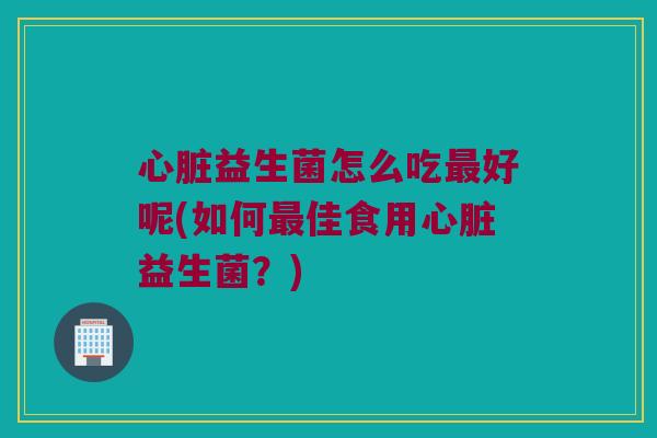 心脏益生菌怎么吃最好呢(如何最佳食用心脏益生菌？)