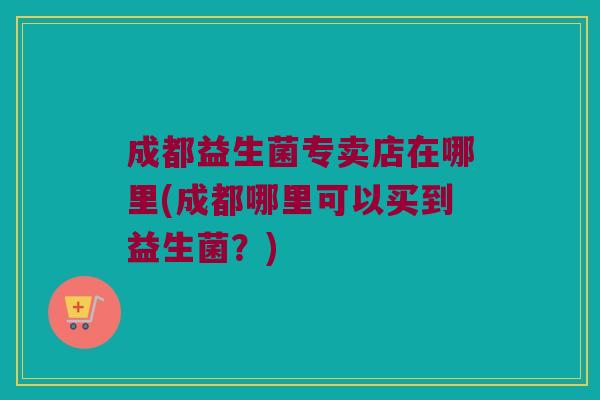 成都益生菌专卖店在哪里(成都哪里可以买到益生菌？)