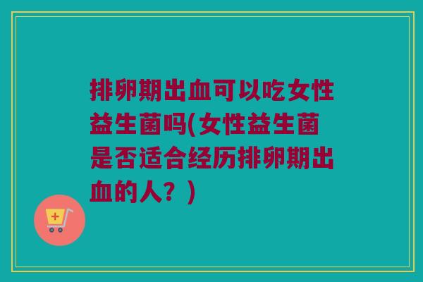 排卵期出血可以吃女性益生菌吗(女性益生菌是否适合经历排卵期出血的人？)