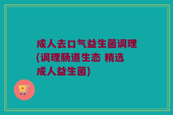 成人去口气益生菌调理(调理肠道生态 精选成人益生菌)