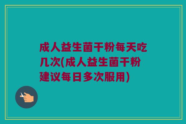 成人益生菌干粉每天吃几次(成人益生菌干粉建议每日多次服用)