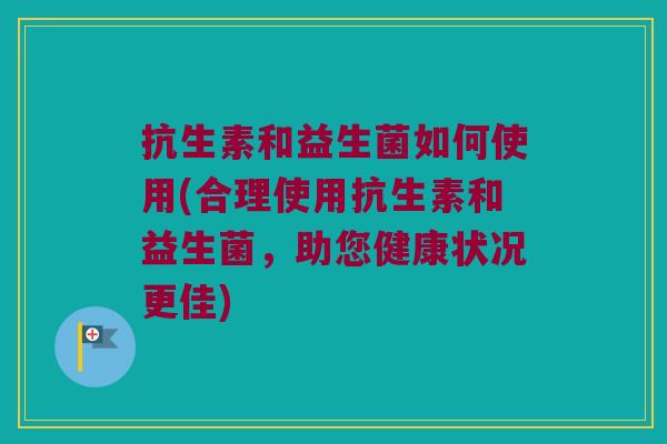 抗生素和益生菌如何使用(合理使用抗生素和益生菌，助您健康状况更佳)