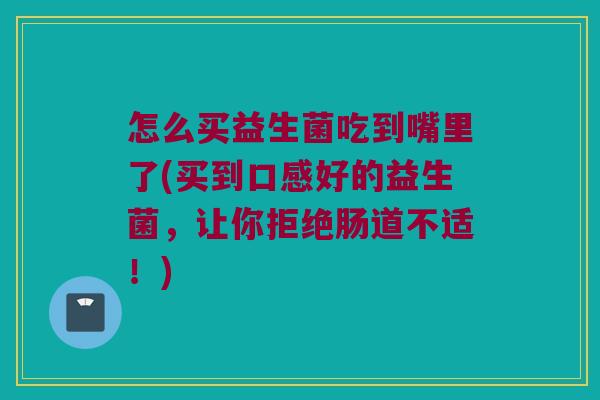 怎么买益生菌吃到嘴里了(买到口感好的益生菌,让你拒绝肠道不适!) 怎么买益生菌吃到嘴里了(买到口感好的益生菌,让你拒绝肠道不适!)