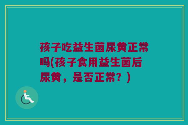 孩子吃益生菌尿黄正常吗(孩子食用益生菌后尿黄，是否正常？)