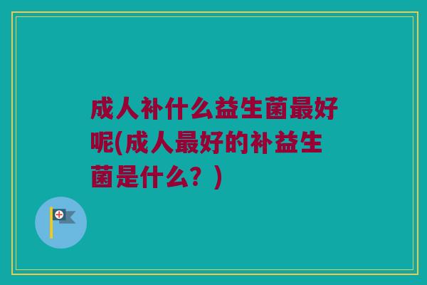 成人补什么益生菌最好呢(成人最好的补益生菌是什么？)