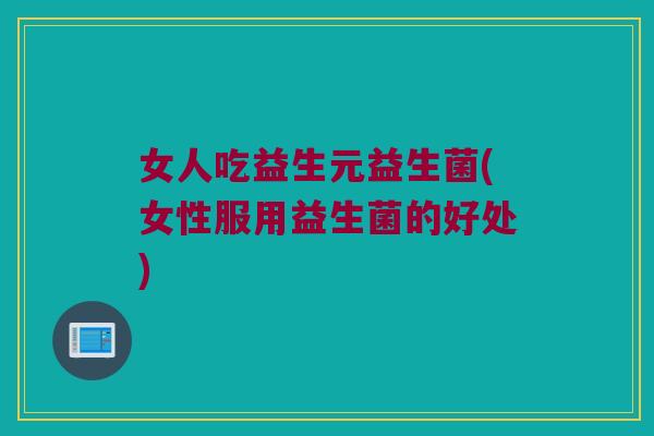 女人吃益生元益生菌(女性服用益生菌的好处) 女人吃益生元益生菌(女性服用益生菌的好处)
