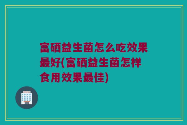 富硒益生菌怎么吃效果最好(富硒益生菌怎样食用效果最佳)