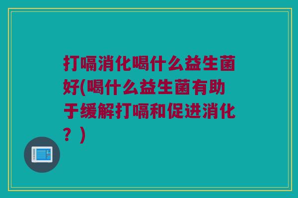 打嗝消化喝什么益生菌好(喝什么益生菌有助于缓解打嗝和促进消化？)