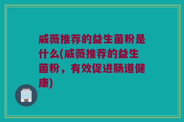 戚薇推荐的益生菌粉是什么(戚薇推荐的益生菌粉，有效促进肠道健康)
