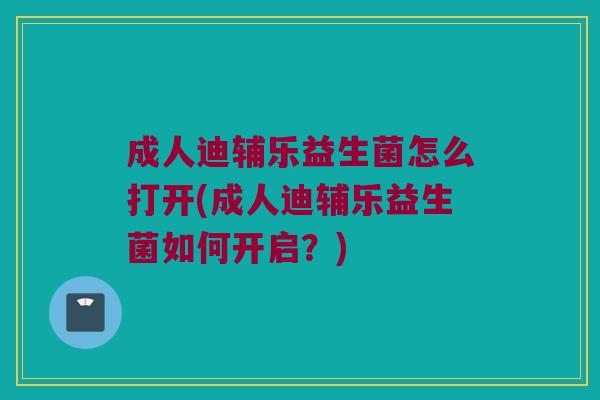 成人迪辅乐益生菌怎么打开(成人迪辅乐益生菌如何开启？)