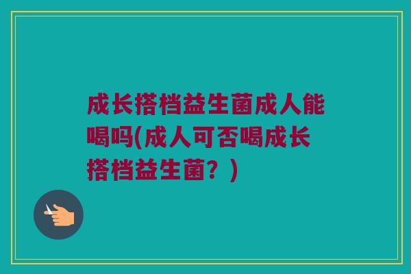 成长搭档益生菌成人能喝吗(成人可否喝成长搭档益生菌?) 成长搭档益生菌成人能喝吗(成人可否喝成长搭档益生菌?)