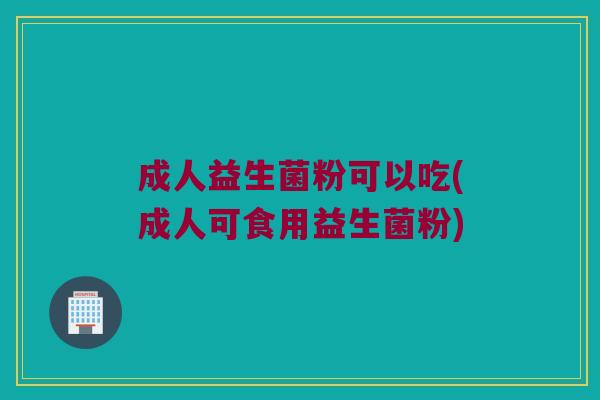 成人益生菌粉可以吃(成人可食用益生菌粉)