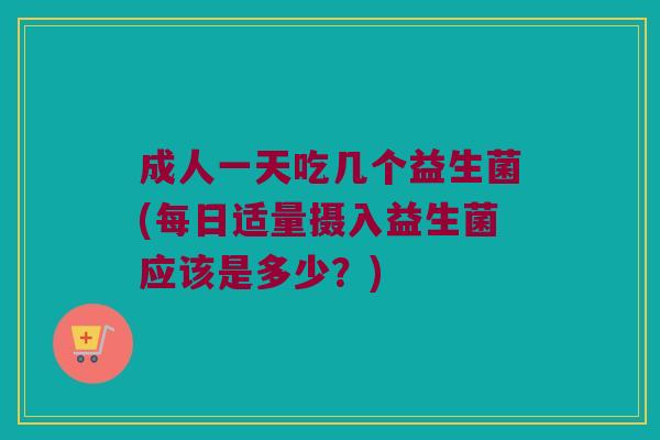 成人一天吃几个益生菌(每日适量摄入益生菌应该是多少？)