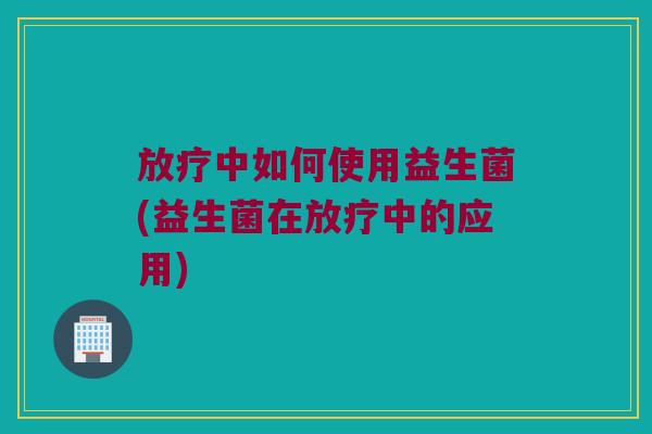 放疗中如何使用益生菌(益生菌在放疗中的应用)