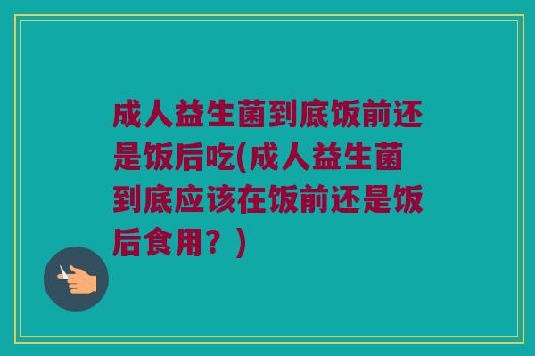 成人益生菌到底饭前还是饭后吃(成人益生菌到底应该在饭前还是饭后食用？)