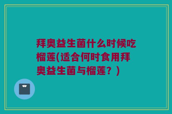 拜奥益生菌什么时候吃榴莲(适合何时食用拜奥益生菌与榴莲？)