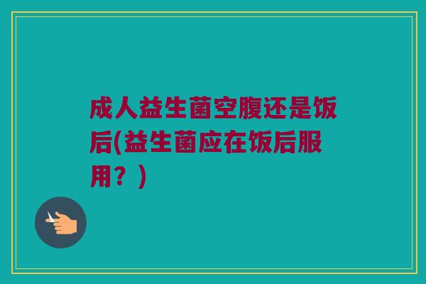 成人益生菌空腹还是饭后(益生菌应在饭后服用？)