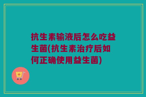 抗生素输液后怎么吃益生菌(抗生素治疗后如何正确使用益生菌)