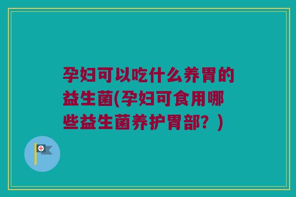 孕妇可以吃什么养胃的益生菌(孕妇可食用哪些益生菌养护胃部？)