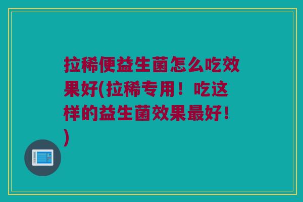 拉稀便益生菌怎么吃效果好(拉稀专用！吃这样的益生菌效果最好！)