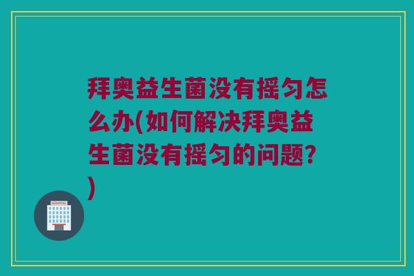 拜奥益生菌没有摇匀怎么办(如何解决拜奥益生菌没有摇匀的问题？)